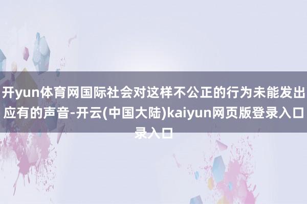 开yun体育网国际社会对这样不公正的行为未能发出应有的声音-开云(中国大陆)kaiyun网页版登录入口