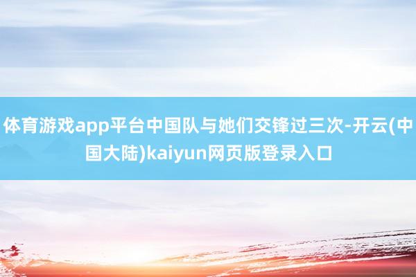 体育游戏app平台中国队与她们交锋过三次-开云(中国大陆)kaiyun网页版登录入口