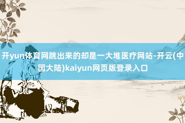 开yun体育网跳出来的却是一大堆医疗网站-开云(中国大陆)kaiyun网页版登录入口