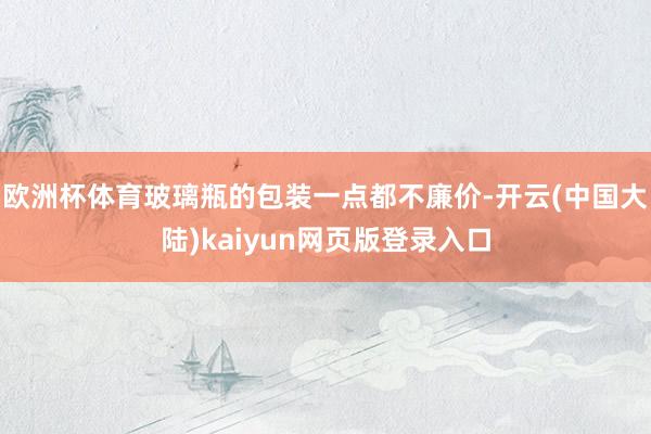 欧洲杯体育玻璃瓶的包装一点都不廉价-开云(中国大陆)kaiyun网页版登录入口