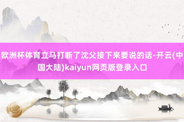 欧洲杯体育立马打断了沈父接下来要说的话-开云(中国大陆)kaiyun网页版登录入口