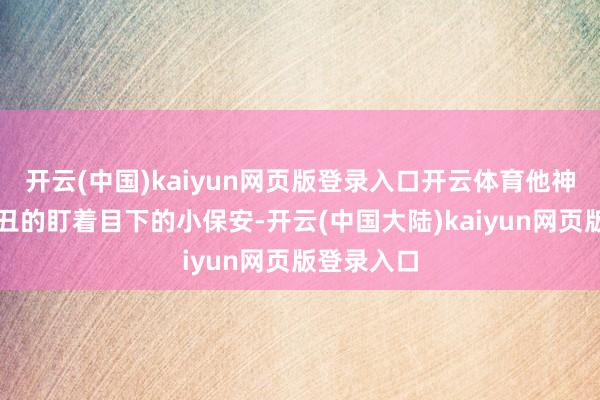 开云(中国)kaiyun网页版登录入口开云体育他神采有些出丑的盯着目下的小保安-开云(中国大陆)kaiyun网页版登录入口