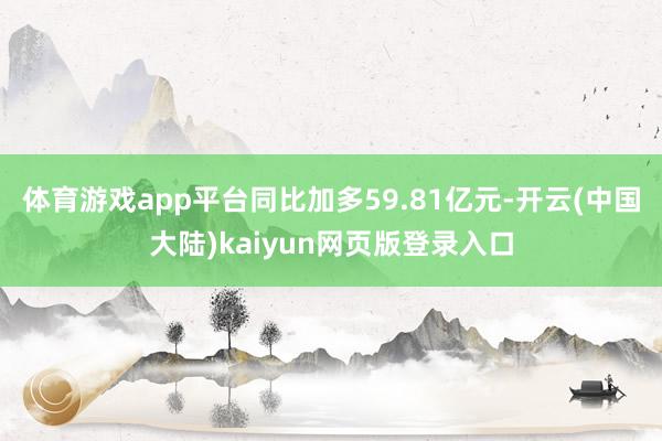 体育游戏app平台同比加多59.81亿元-开云(中国大陆)kaiyun网页版登录入口