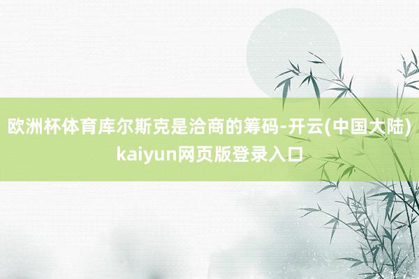 欧洲杯体育库尔斯克是洽商的筹码-开云(中国大陆)kaiyun网页版登录入口