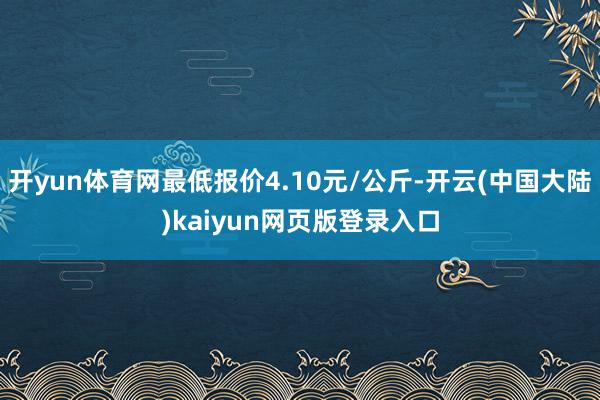 开yun体育网最低报价4.10元/公斤-开云(中国大陆)kaiyun网页版登录入口