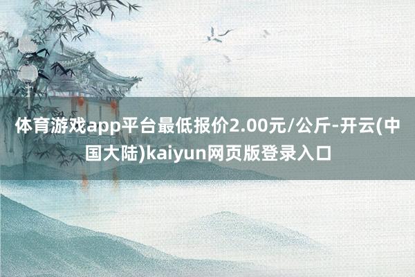 体育游戏app平台最低报价2.00元/公斤-开云(中国大陆)kaiyun网页版登录入口