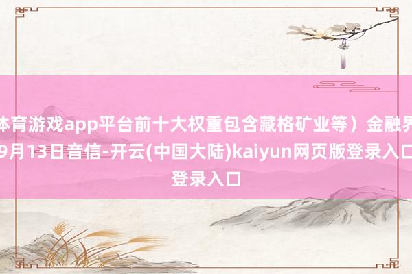 体育游戏app平台前十大权重包含藏格矿业等）金融界9月13日音信-开云(中国大陆)kaiyun网页版登录入口