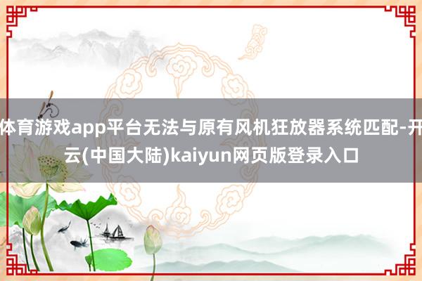 体育游戏app平台无法与原有风机狂放器系统匹配-开云(中国大陆)kaiyun网页版登录入口