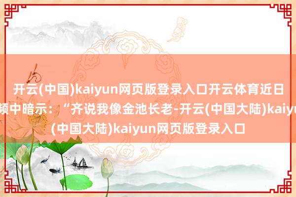 开云(中国)kaiyun网页版登录入口开云体育近日李斌在B站入驻视频中暗示：“齐说我像金池长老-开云(中国大陆)kaiyun网页版登录入口