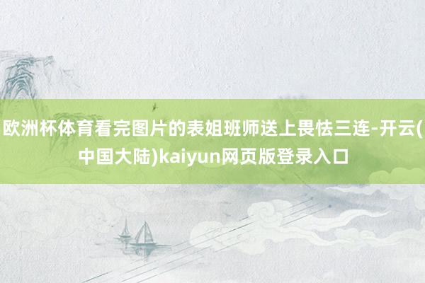 欧洲杯体育看完图片的表姐班师送上畏怯三连-开云(中国大陆)kaiyun网页版登录入口