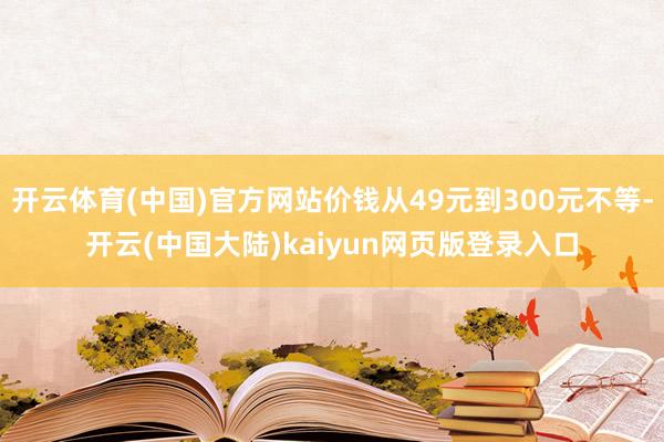 开云体育(中国)官方网站价钱从49元到300元不等-开云(中国大陆)kaiyun网页版登录入口