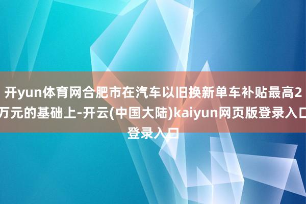 开yun体育网合肥市在汽车以旧换新单车补贴最高2万元的基础上-开云(中国大陆)kaiyun网页版登录入口