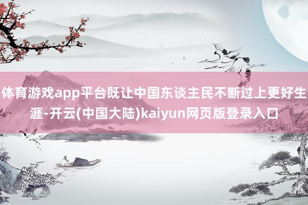 体育游戏app平台既让中国东谈主民不断过上更好生涯-开云(中国大陆)kaiyun网页版登录入口