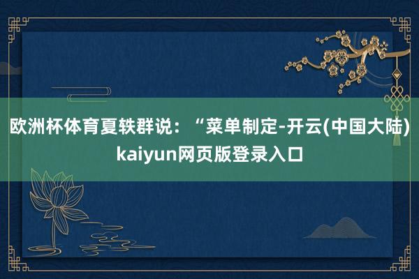 欧洲杯体育　　夏轶群说：“菜单制定-开云(中国大陆)kaiyun网页版登录入口