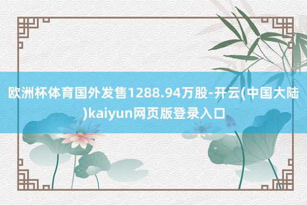 欧洲杯体育国外发售1288.94万股-开云(中国大陆)kaiyun网页版登录入口