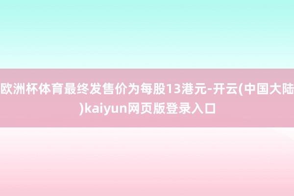 欧洲杯体育最终发售价为每股13港元-开云(中国大陆)kaiyun网页版登录入口