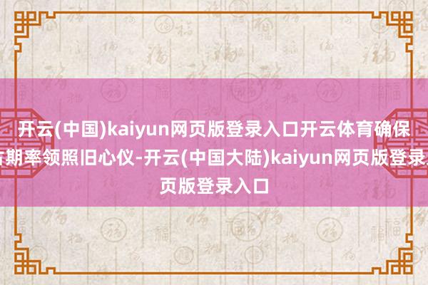 开云(中国)kaiyun网页版登录入口开云体育确保万古期率领照旧心仪-开云(中国大陆)kaiyun网页版登录入口