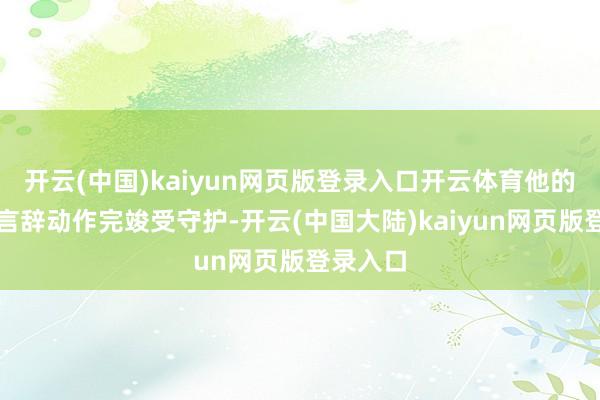 开云(中国)kaiyun网页版登录入口开云体育他的每一个言辞动作完竣受守护-开云(中国大陆)kaiyun网页版登录入口