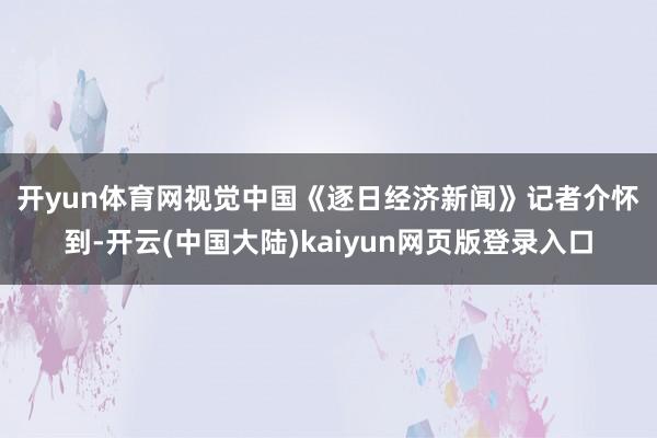 开yun体育网　　视觉中国　　《逐日经济新闻》记者介怀到-开云(中国大陆)kaiyun网页版登录入口