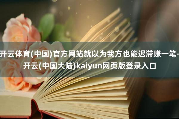 开云体育(中国)官方网站就以为我方也能迟滞赚一笔-开云(中国大陆)kaiyun网页版登录入口