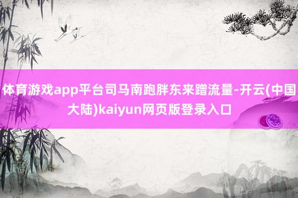 体育游戏app平台司马南跑胖东来蹭流量-开云(中国大陆)kaiyun网页版登录入口