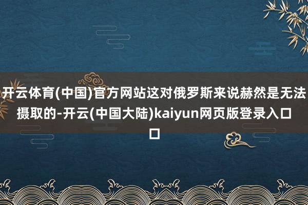 开云体育(中国)官方网站这对俄罗斯来说赫然是无法摄取的-开云(中国大陆)kaiyun网页版登录入口