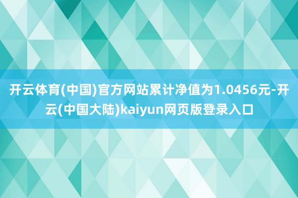 开云体育(中国)官方网站累计净值为1.0456元-开云(中国大陆)kaiyun网页版登录入口