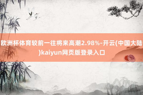 欧洲杯体育较前一往将来高潮2.98%-开云(中国大陆)kaiyun网页版登录入口