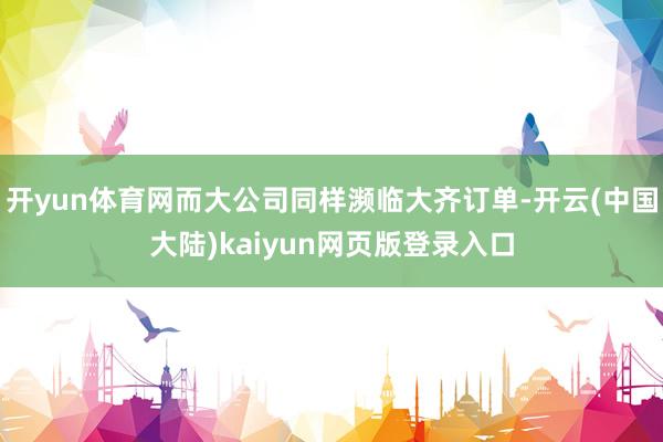 开yun体育网而大公司同样濒临大齐订单-开云(中国大陆)kaiyun网页版登录入口