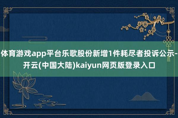 体育游戏app平台乐歌股份新增1件耗尽者投诉公示-开云(中国大陆)kaiyun网页版登录入口