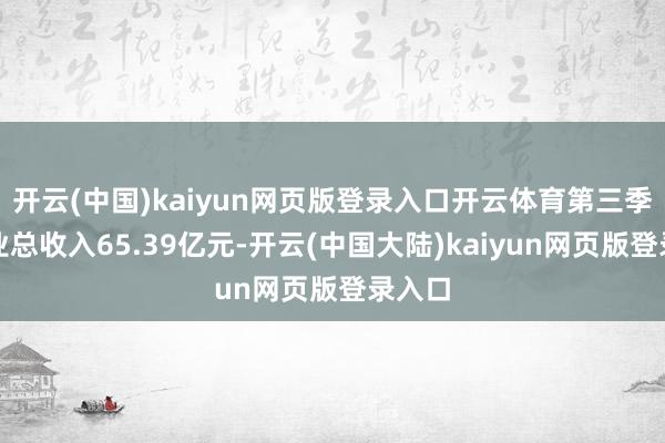 开云(中国)kaiyun网页版登录入口开云体育第三季度营业总收入65.39亿元-开云(中国大陆)kaiyun网页版登录入口