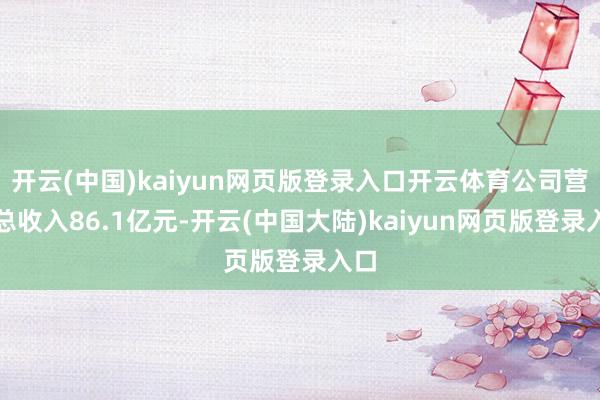 开云(中国)kaiyun网页版登录入口开云体育公司营业总收入86.1亿元-开云(中国大陆)kaiyun网页版登录入口