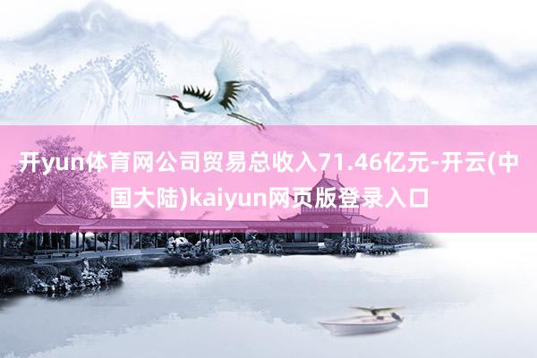 开yun体育网公司贸易总收入71.46亿元-开云(中国大陆)kaiyun网页版登录入口