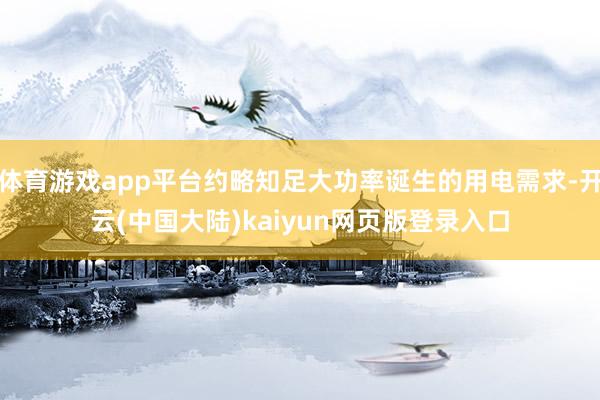 体育游戏app平台约略知足大功率诞生的用电需求-开云(中国大陆)kaiyun网页版登录入口