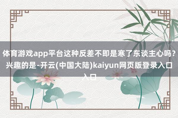 体育游戏app平台这种反差不即是寒了东谈主心吗？兴趣的是-开云(中国大陆)kaiyun网页版登录入口