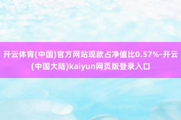 开云体育(中国)官方网站现款占净值比0.57%-开云(中国大陆)kaiyun网页版登录入口