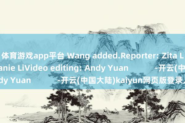 体育游戏app平台 Wang added.Reporter: Zita LaiEditor: Stephanie LiVideo editing: Andy Yuan            -开云(中国大陆)kaiyun网页版登录入口