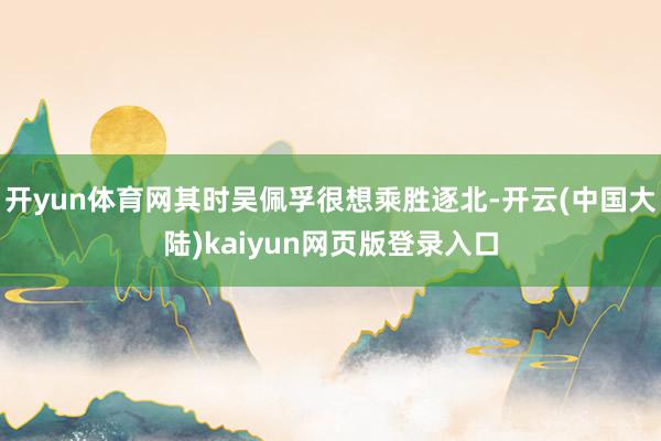 开yun体育网其时吴佩孚很想乘胜逐北-开云(中国大陆)kaiyun网页版登录入口