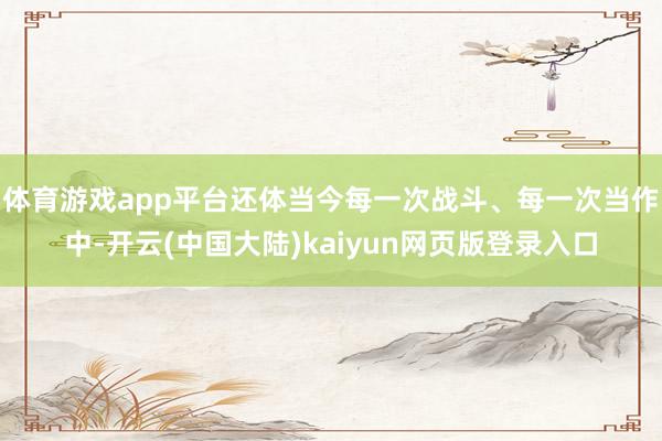 体育游戏app平台还体当今每一次战斗、每一次当作中-开云(中国大陆)kaiyun网页版登录入口