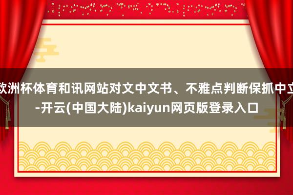 欧洲杯体育和讯网站对文中文书、不雅点判断保抓中立-开云(中国大陆)kaiyun网页版登录入口