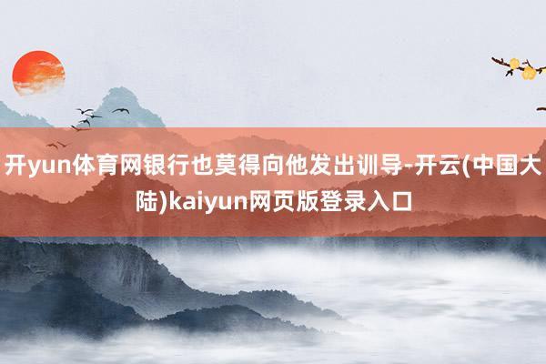 开yun体育网银行也莫得向他发出训导-开云(中国大陆)kaiyun网页版登录入口