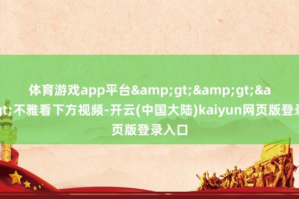 体育游戏app平台　　&gt;&gt;&gt;不雅看下方视频-开云(中国大陆)kaiyun网页版登录入口