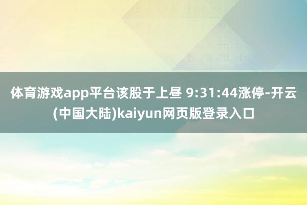 体育游戏app平台该股于上昼 9:31:44涨停-开云(中国大陆)kaiyun网页版登录入口